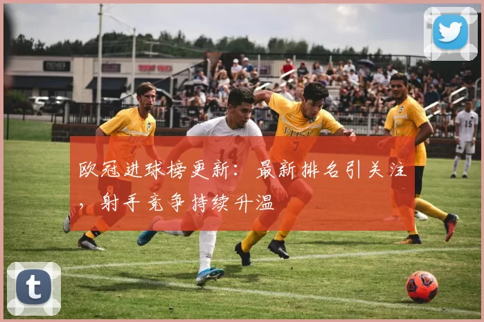 欧冠进球榜更新:最新排名引关注,射手竞争持续升温