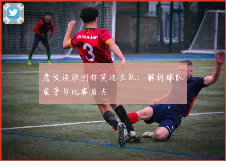 詹俊谈欧洲杯英格兰队：解析球队前景与比赛看点