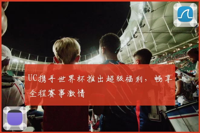 UC携手世界杯推出超级福利,畅享全程赛事激情