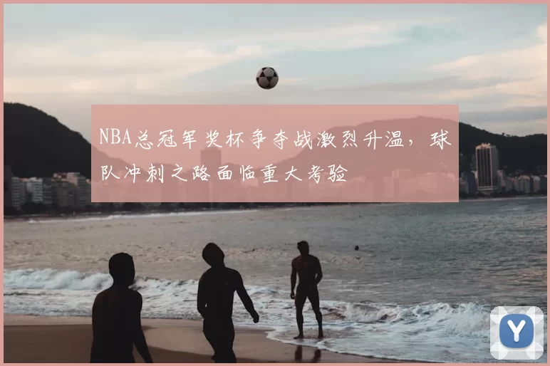NBA总冠军奖杯争夺战激烈升温,球队冲刺之路面临重大考验