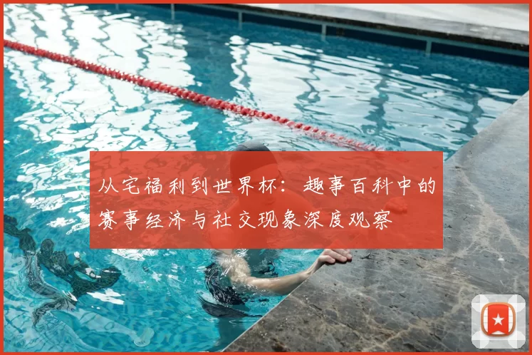 从宅福利到世界杯：趣事百科中的赛事经济与社交现象深度观察
